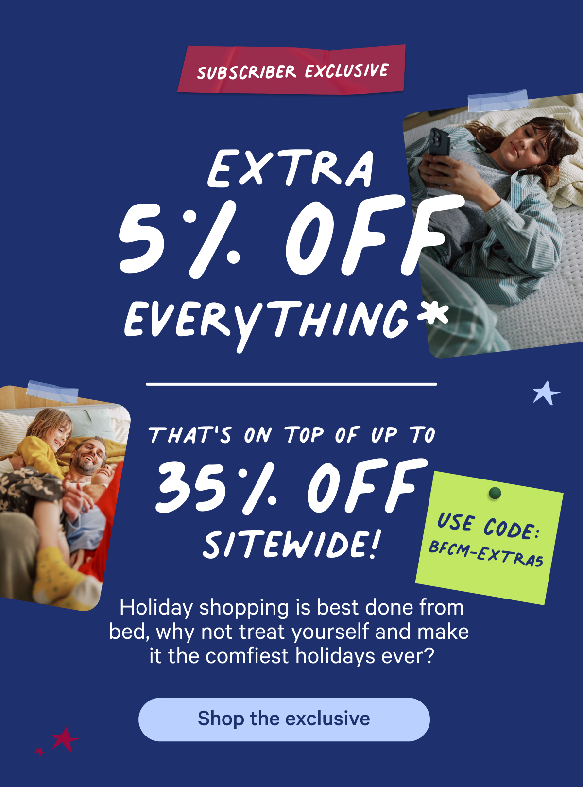 Subscriber exclusive; extra 5% off everything; that's on top of up to 35% off sitewide! Holiday shopping is best done from bed, why not treat yourself and make it the comfiest holidays ever?