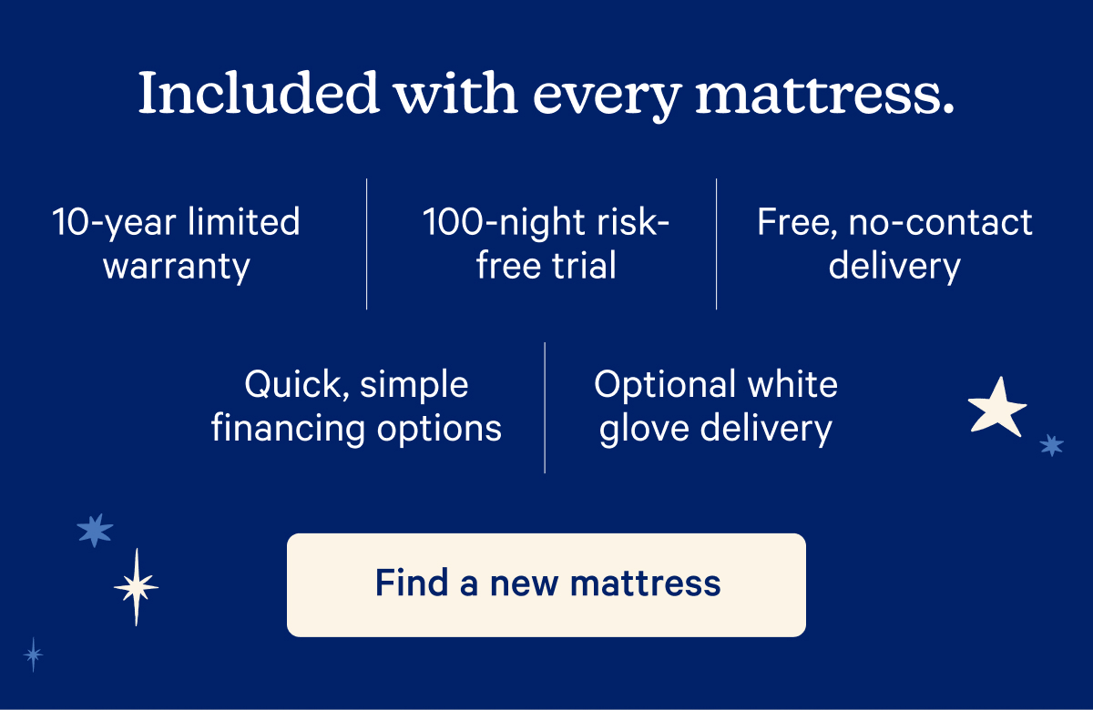 Included with every mattress. 10-year limited warranty, 100-night risk-free trial, Free, no-contact delivery, Quick, simple financing options, Optional white glove delivery.