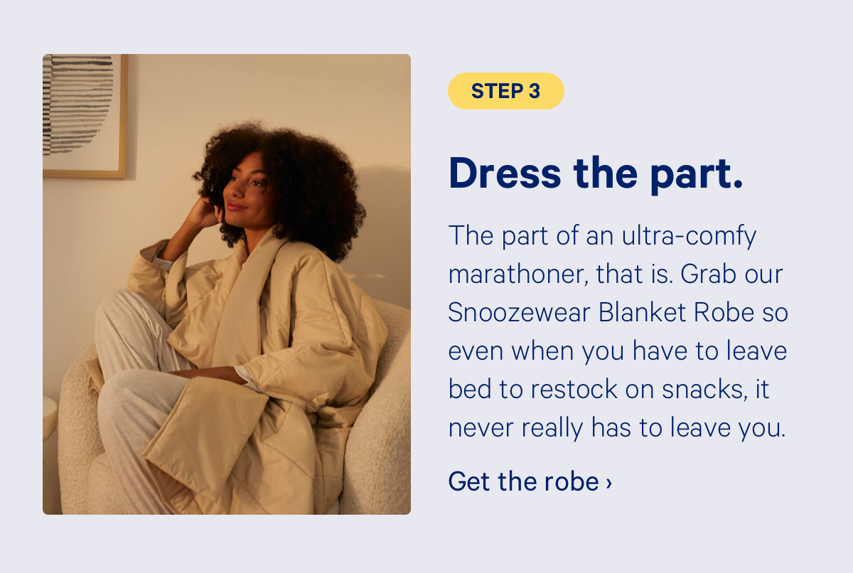 Step 3: Dress the part. The part of an ultra-comfy marathoner, that is. Grab our Snoozewear Blanket Robe so even when you have to leave bed to restock on snacks, it never really has to leave you. 