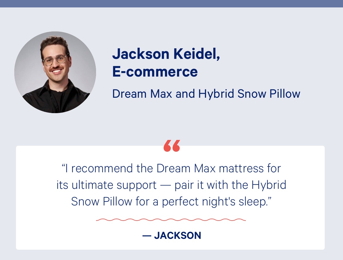 Jackson Keidel, E-Commerce; Dream Max and Hybrid Snow Pillow; ''I recommend the Dream Max mattress for its ultimate support — pair it with the Hybrid Snow Pillow for a perfect night's sleep.'' - Jackson