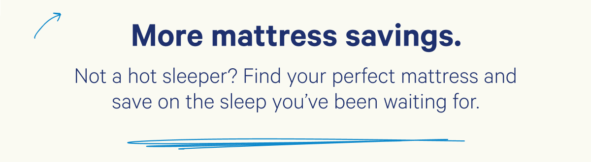 More mattress savings. Not a hot sleeper? Find your perfect mattress and save on the sleep you've been waiting for.
