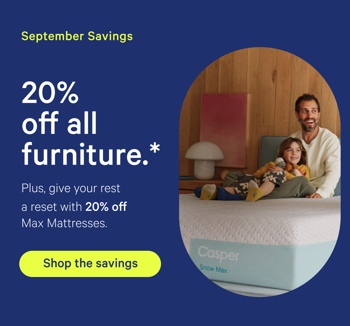 September Savings; 20% off all furniture.* Plus, give your rest a reset with 20% off Max Mattresses.