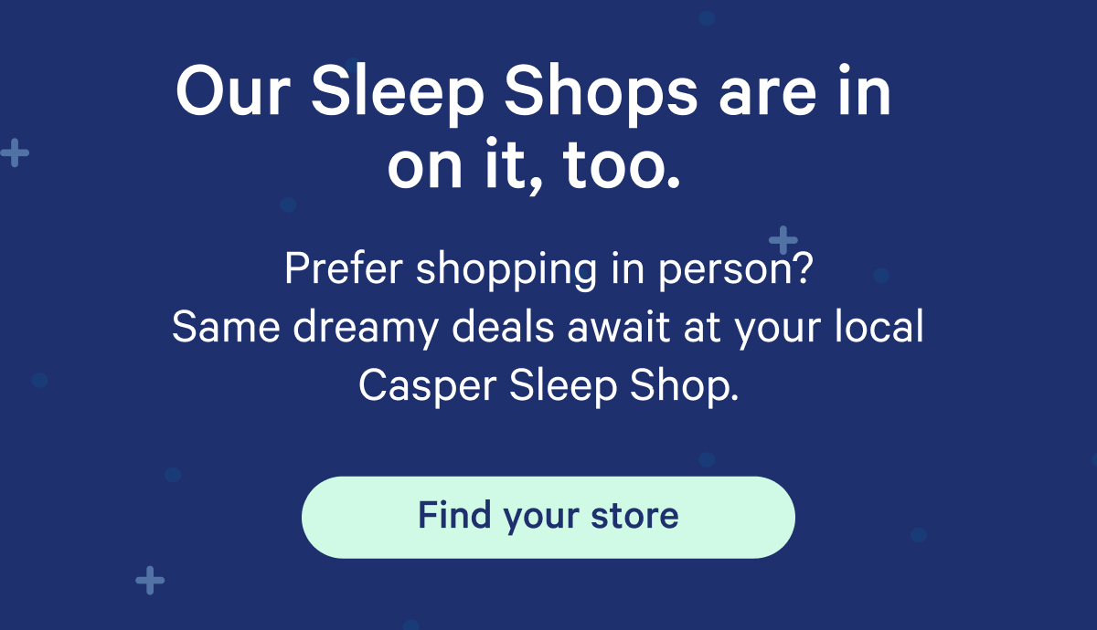 Our Sleep Shops are in on it, too. Prefer shopping in person? Same dreamy deals await at your local Casper Sleep Shop.