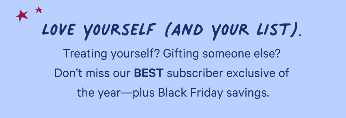 Love yourself (and your list). Treating yourself? Gifting someone else? Don't miss our BEST subscriber exclusive of the year—plus Black Friday savings.