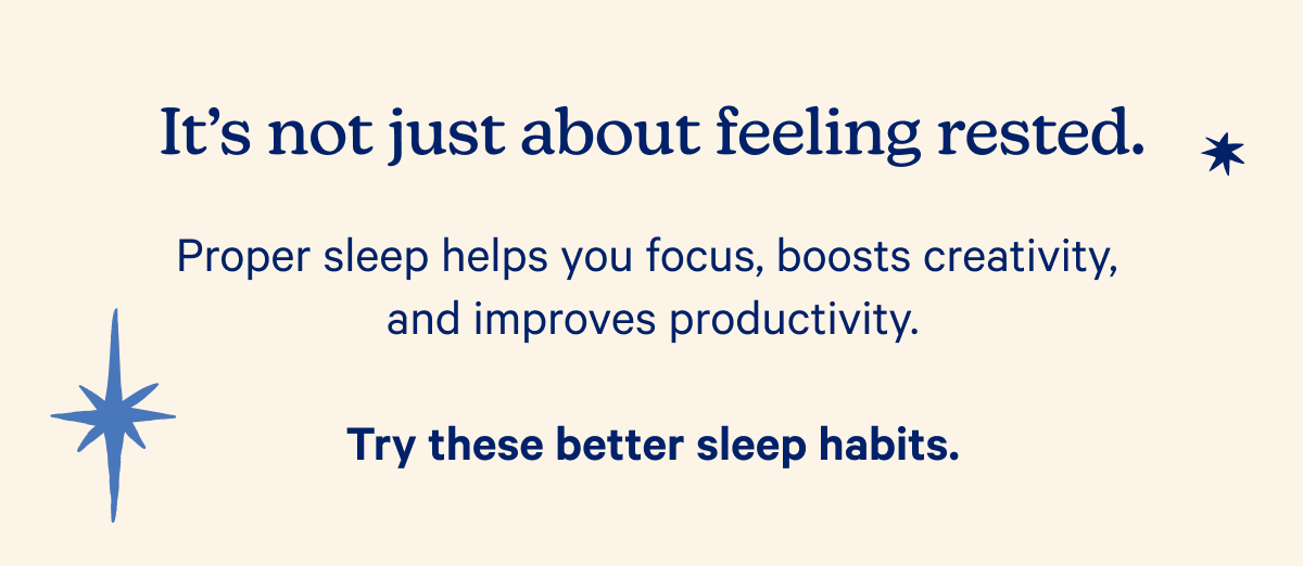 It's not just about feeling rested. Proper sleep helps you focus, boosts creativity, and improves productivity. Try these better sleep habits.