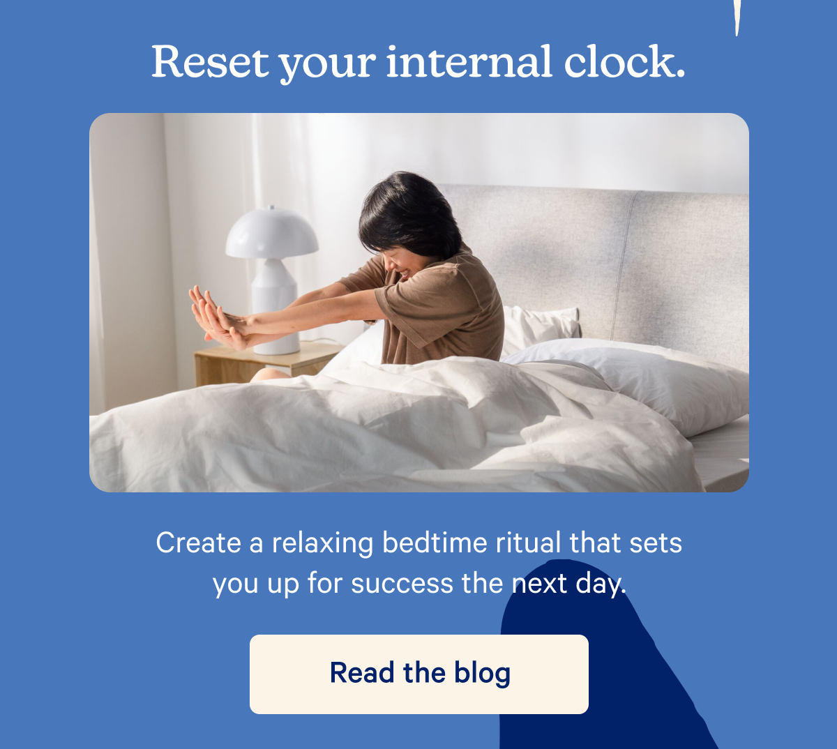 Reset your internal clock. Create a relaxing bedtime ritual that sets you up for success the next day.