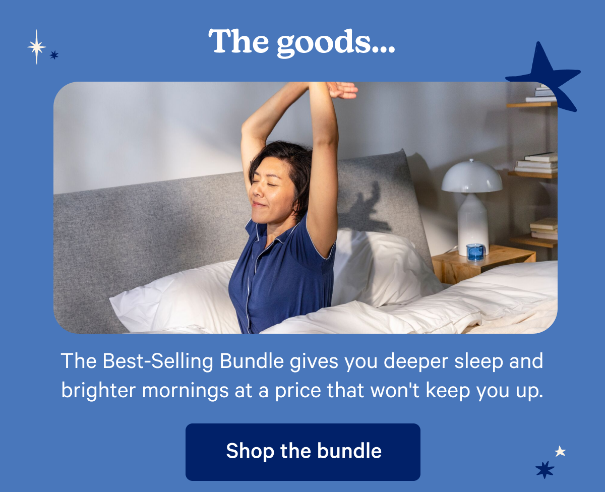 The goods...The Best-Selling Bundle gives you deeper sleep and brighter mornings at a price that won't keep you up.