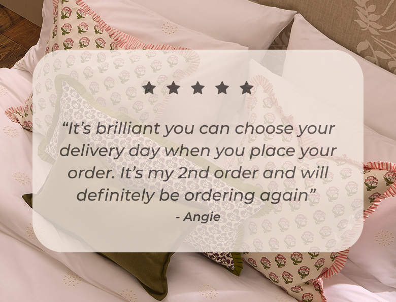 “It’s brilliant you can choose your delivery day when you place your order. It’s my 2nd order and will definitely be ordering again”  Angie