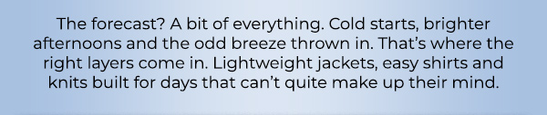 The forecast? A bit of everything. Cold starts, brighter afternoons and the odd breeze thrown in. That’s where the right layers come in. Lightweight jackets, easy shirts and knits built for days that can’t quite make up their mind.