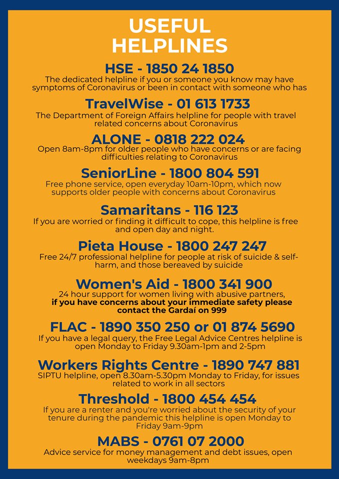 Useful helplines HSE 1850 24 1850 Alone 0818 22 024 SeniorLine 1800 804 591 Samaritans 116 123 Pieta House 1800 247 247 Women's Aid 1800 341 900 Flac 1890 350 250 or 01 874 5690 Workers rights centre 1890 747 881 Threshold 1800 454 454 MABS 0761 07 2000 TravelWise 01 613 17733