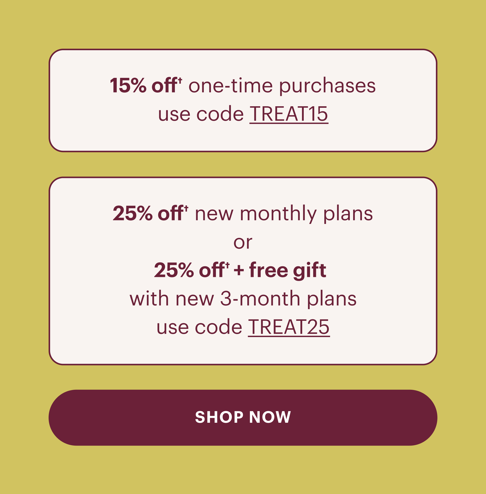 15% off one time purchases use code treat15, 25% off new monthly plans or 25% off plus free gift with new 3 month plans, use code treat25