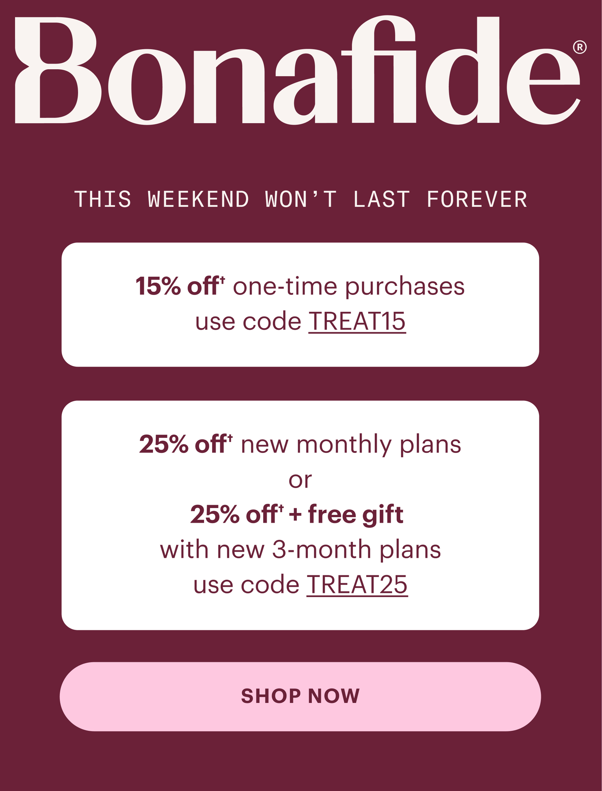 Bonafide: 15% off one time purchases use code TREAT15, 25% off new monthly plans or 25% off plus free gift with new 3-month plans use code TREAT25