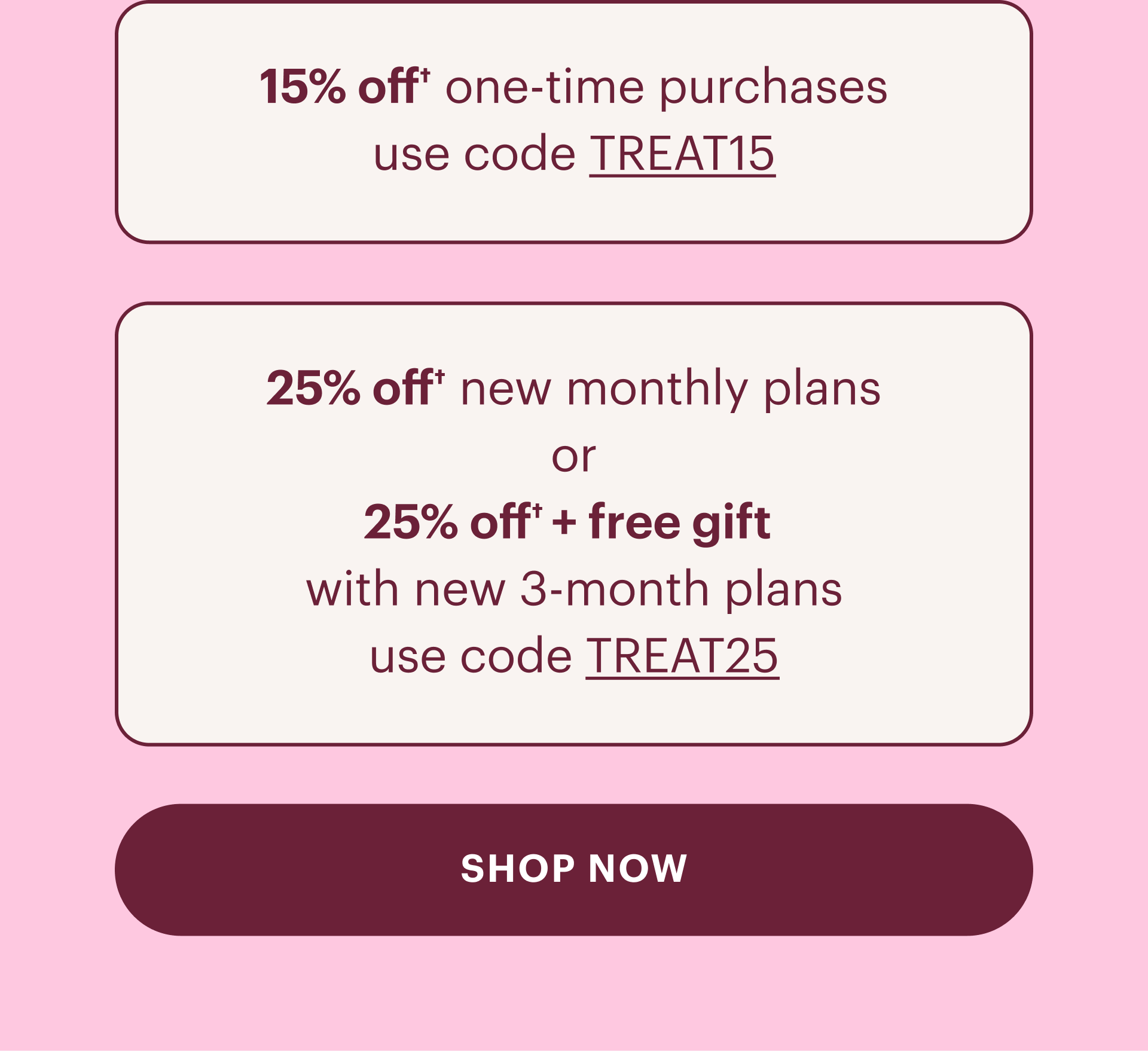 15% off one time purchases use code Treat15, 25% off new monthly plans or 25% off plus free gift with new 3 month plans use code treat25