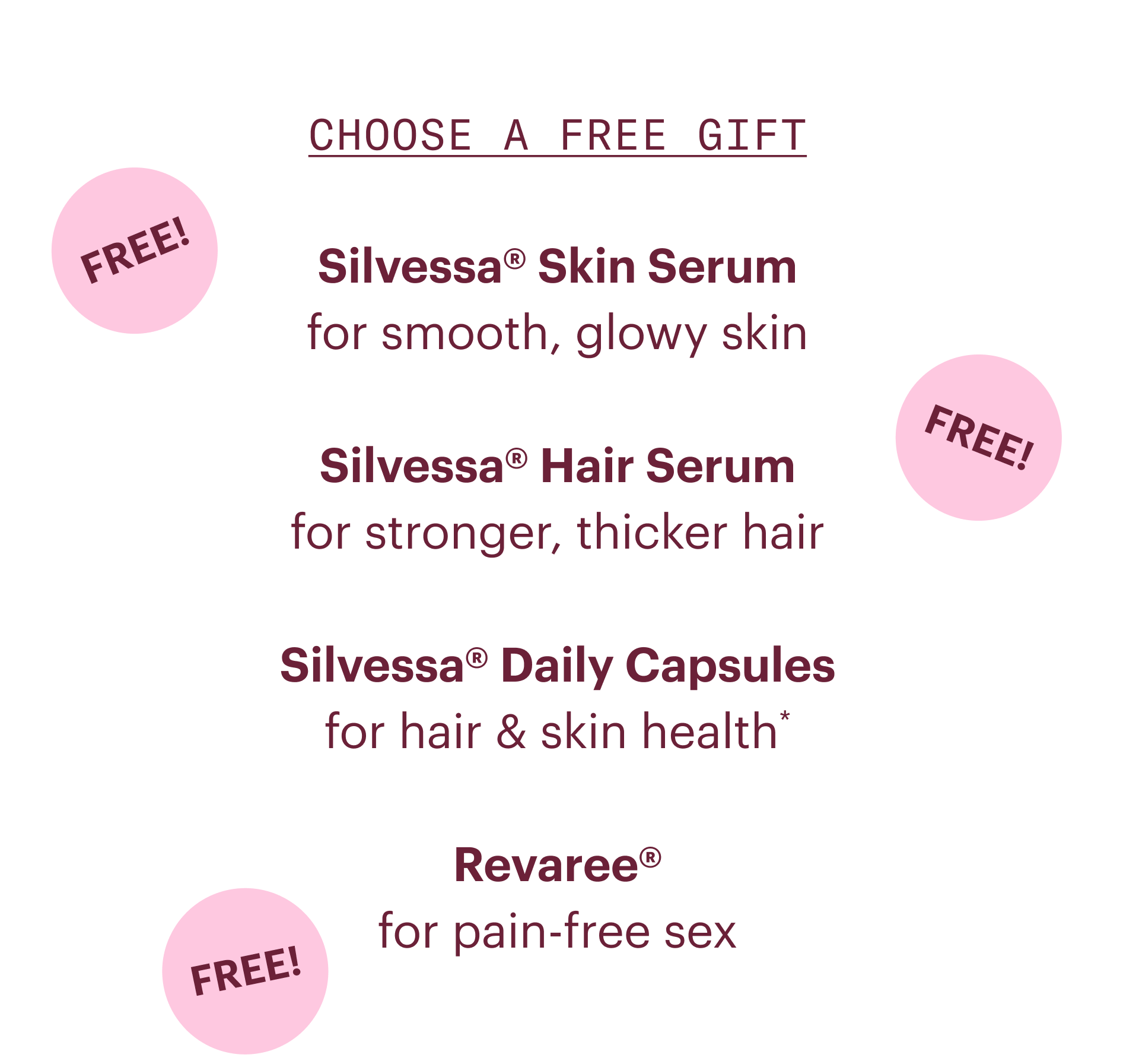 Choose a free gift- Silvessa skin serum: for smooth, glowy skin. Silvessa hair serum: for stronger, thicker hair. Silvessa daily capsules: for hair and skin health. Revaree: for pain-free sex