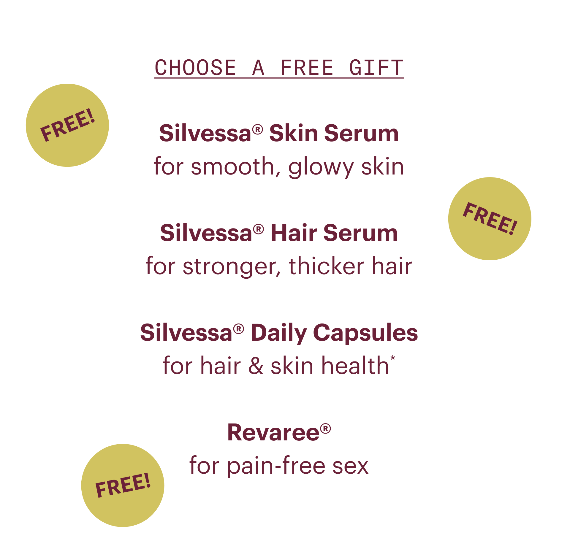 Choose a free gift- Silvessa skin serum: for smooth, glowy skin. Silvessa hair serum: for stronger, thicker hair. Silvessa daily capsules: for hair and skin health. Revaree: for pain-free sex