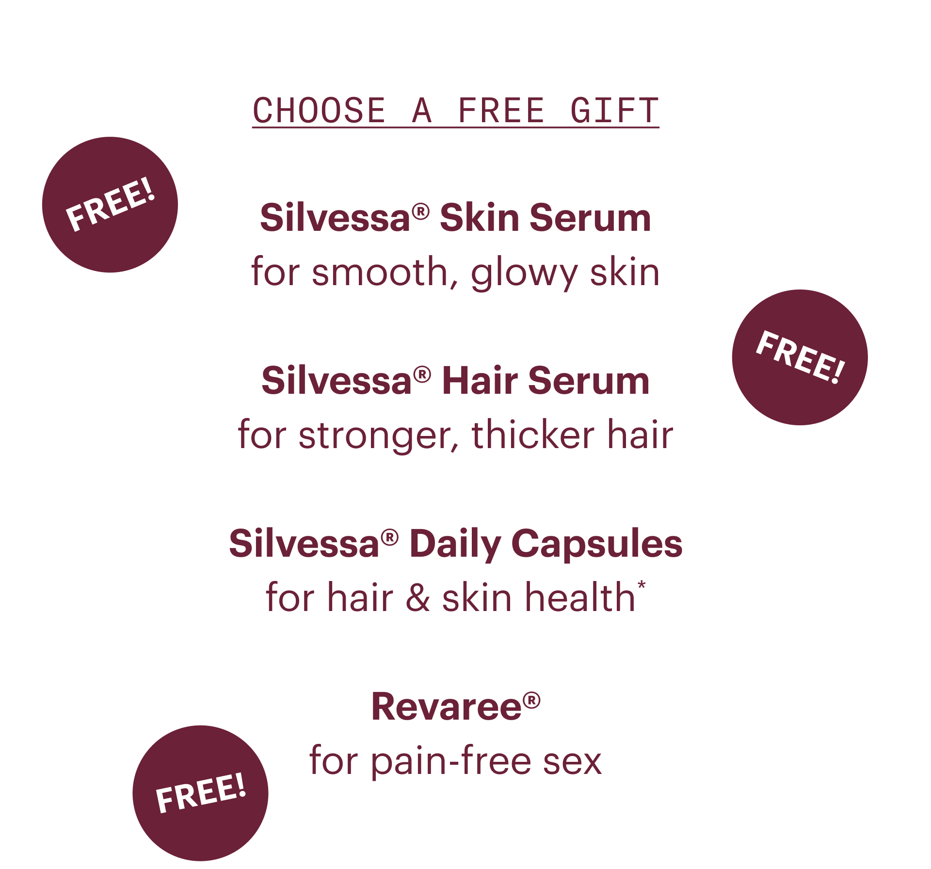 Choose a free gift- Silvessa skin serum: for smooth, glowy skin. Silvessa hair serum: for stronger, thicker hair. Silvessa daily capsules: for hair and skin health. Revaree: for pain-free sex