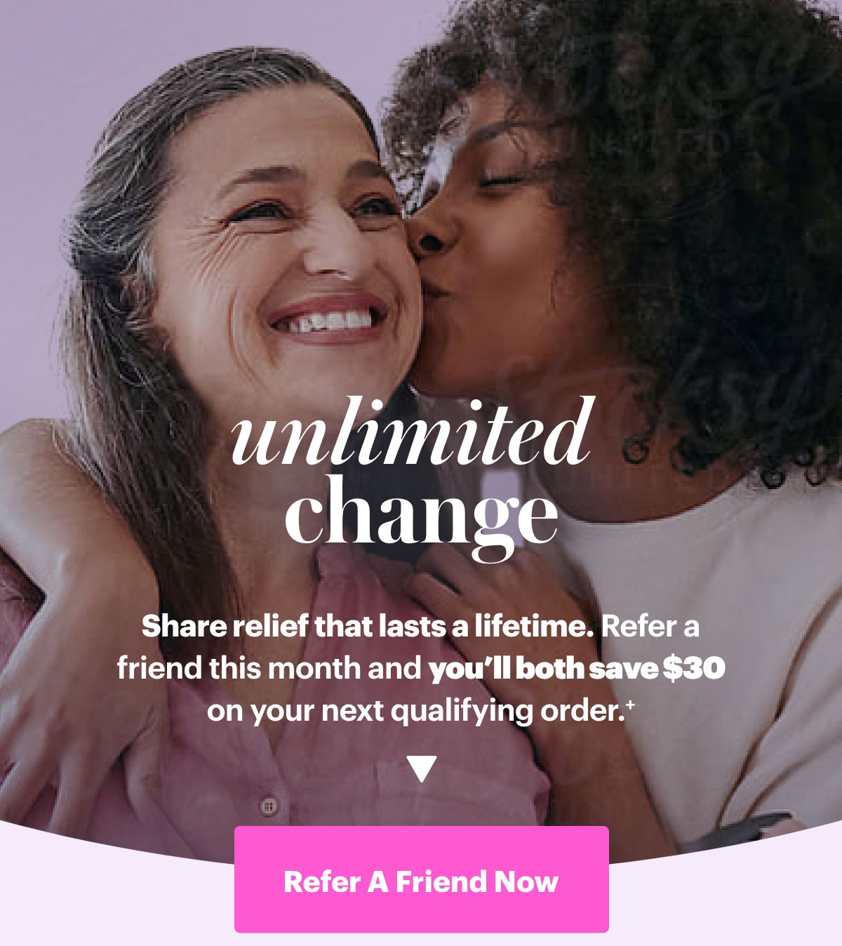 Unlimited Change. Share relief that lasts a lifetime. Refer a friend this month and you'll both save $30 on your next qualifying order.