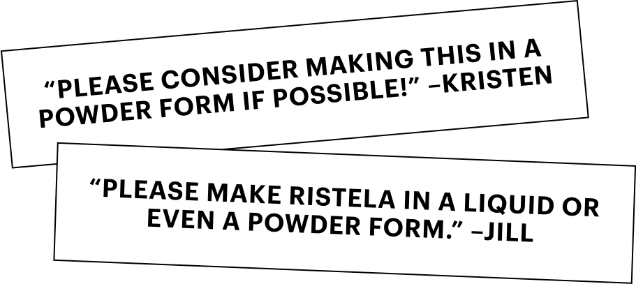 Ristela Mixes are here due to popular demand for a quick, easy form factor. Just pour, mix, drink.