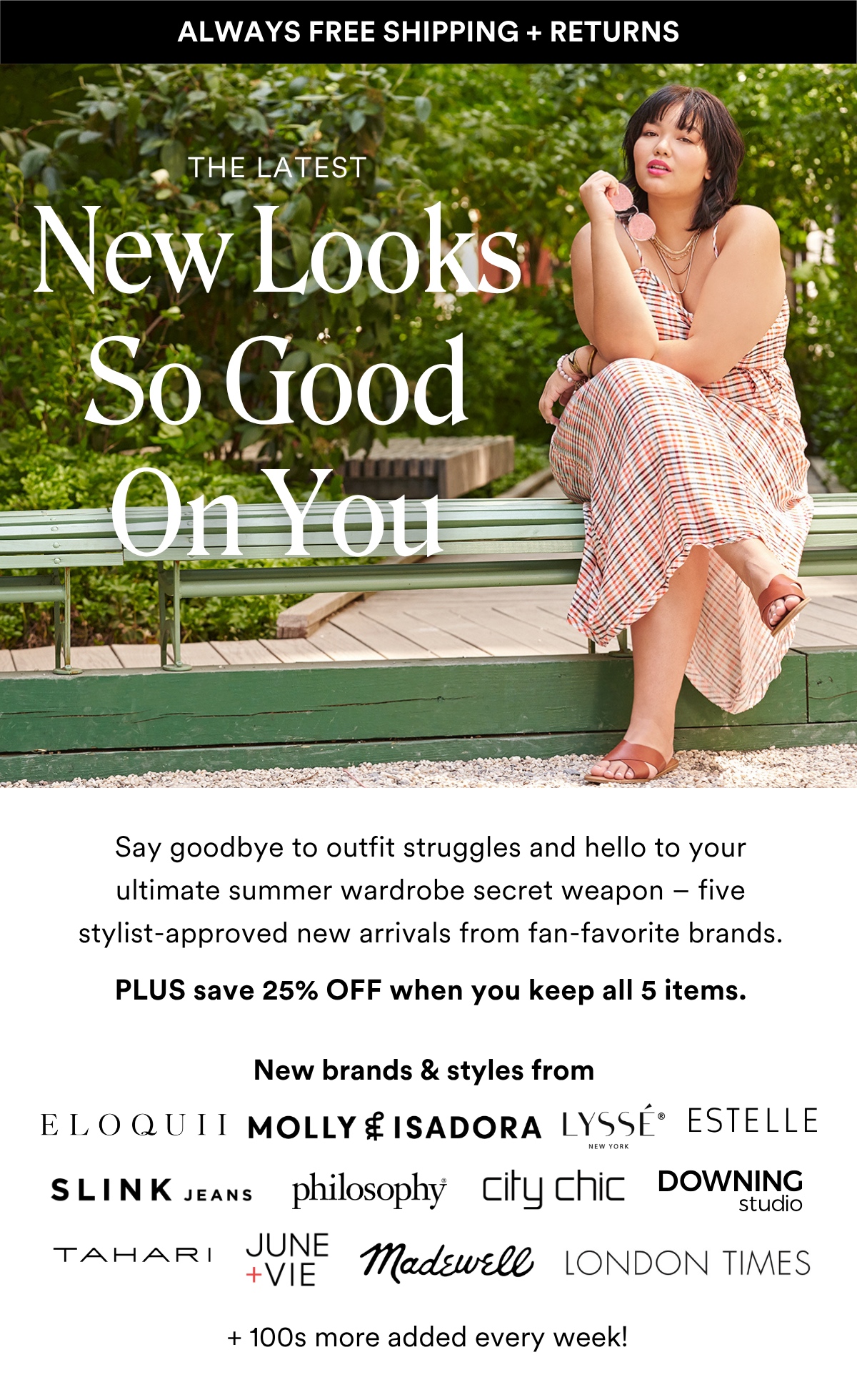 ALWAYS FREE SHIPPING + RETURNS THE LATEST New Looks So Good On You. Say goodbye to outfit struggles and hello to your ultimate summer wardrobe secret weapon – five stylist-approved new arrivals from fan-favorite brands.  PLUS save 25% OFF when you keep all 5 items. New brands & Styles from:
