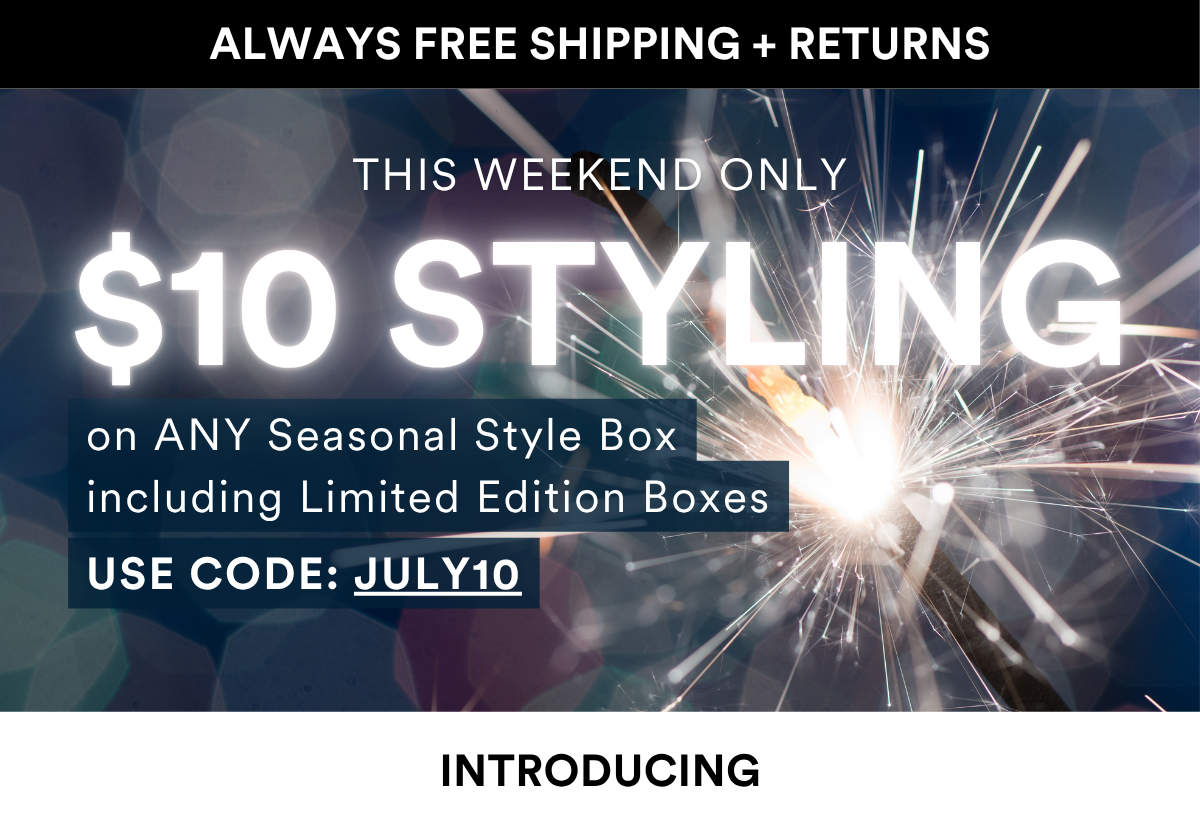 ALWAYS FREE SHIPPING + RETURNS INTRODUCING THIS WEEKEND ONLY on ANY Seasonal Style Box including Limited Edition Boxes USE CODE: JULY10 $10 Styling