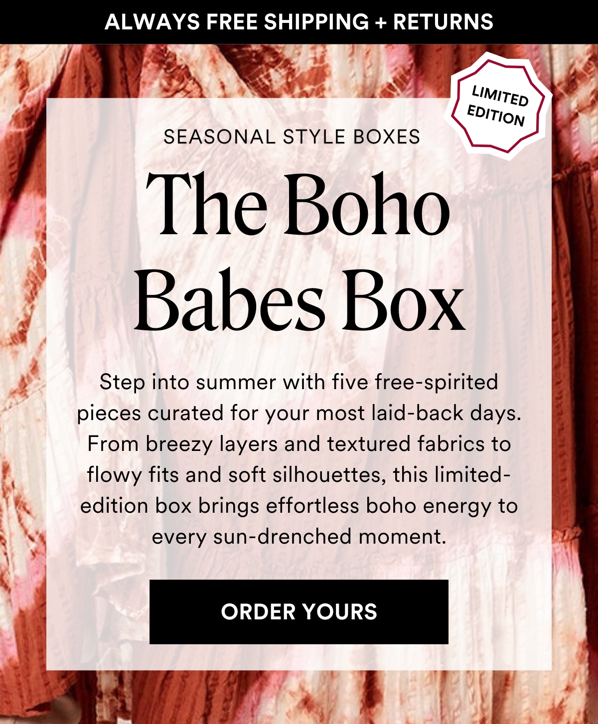 ALWAYS FREE SHIPPING + RETURNS SEASONAL STYLE BOXES: The Boho Babes Box. Step into summer with five free-spirited pieces curated for your most laid-back days. From breezy layers and textured fabrics to flowy fits and soft silhouettes, this limited-edition box brings effortless boho energy to every sun-drenched moment. ORDER YOURS