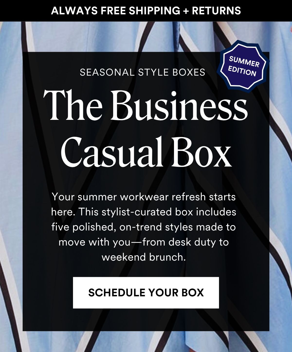 ALWAYS FREE SHIPPING + RETURNS SEASONAL STYLE BOXES: The Business Casual Box Your summer workwear refresh starts here. This stylist-curated box includes five polished, on-trend styles made to move with you—from desk duty to weekend brunch. SCHEDULE YOUR BOX