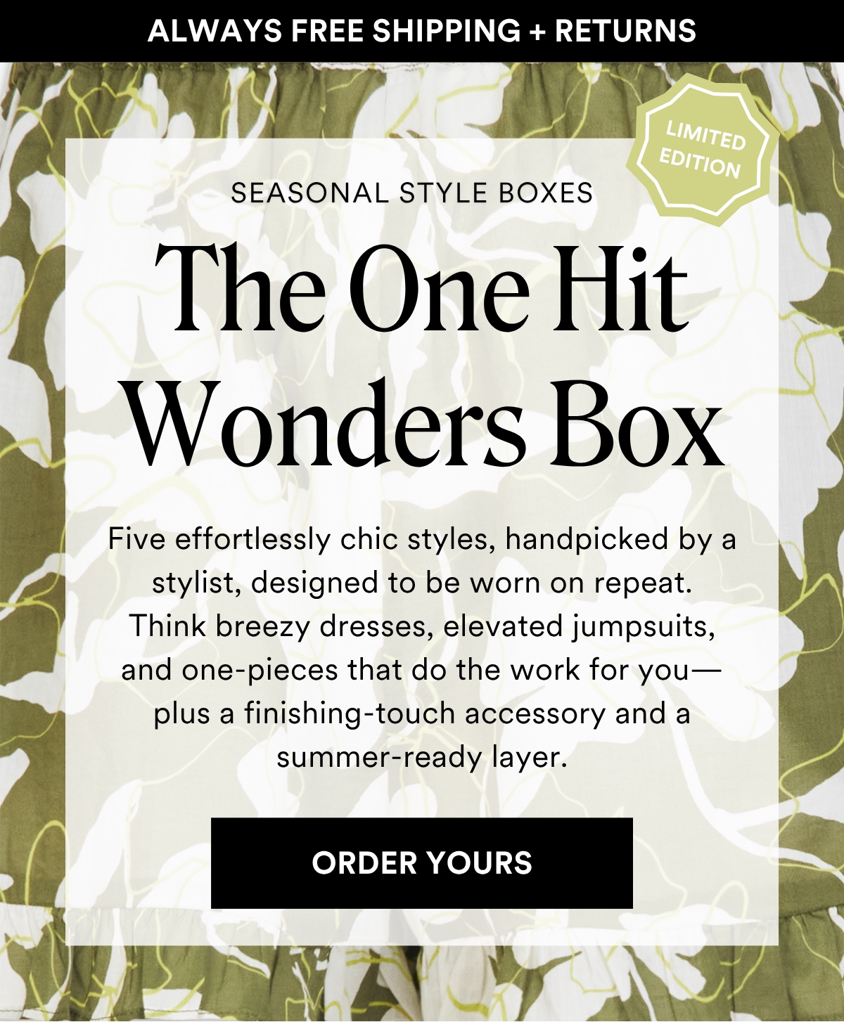 ALWAYS FREE SHIPPING + RETURNS SEASONAL STYLE BOXES: The One Hit Wonders Box. Five effortlessly chic styles, handpicked by a stylist, designed to be worn on repeat. Think breezy dresses, elevated jumpsuits, and one-pieces that do the work for you—plus a finishing-touch accessory and a summer-ready layer.. ORDER YOURS