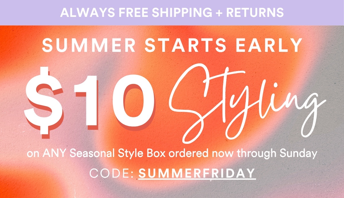 ALWAYS FREE SHIPPING + RETURNS Summer Starts Early $10 Styling on ANY Seasonal Style Box ordered now through Sunday Code SUMMERFRIDAY