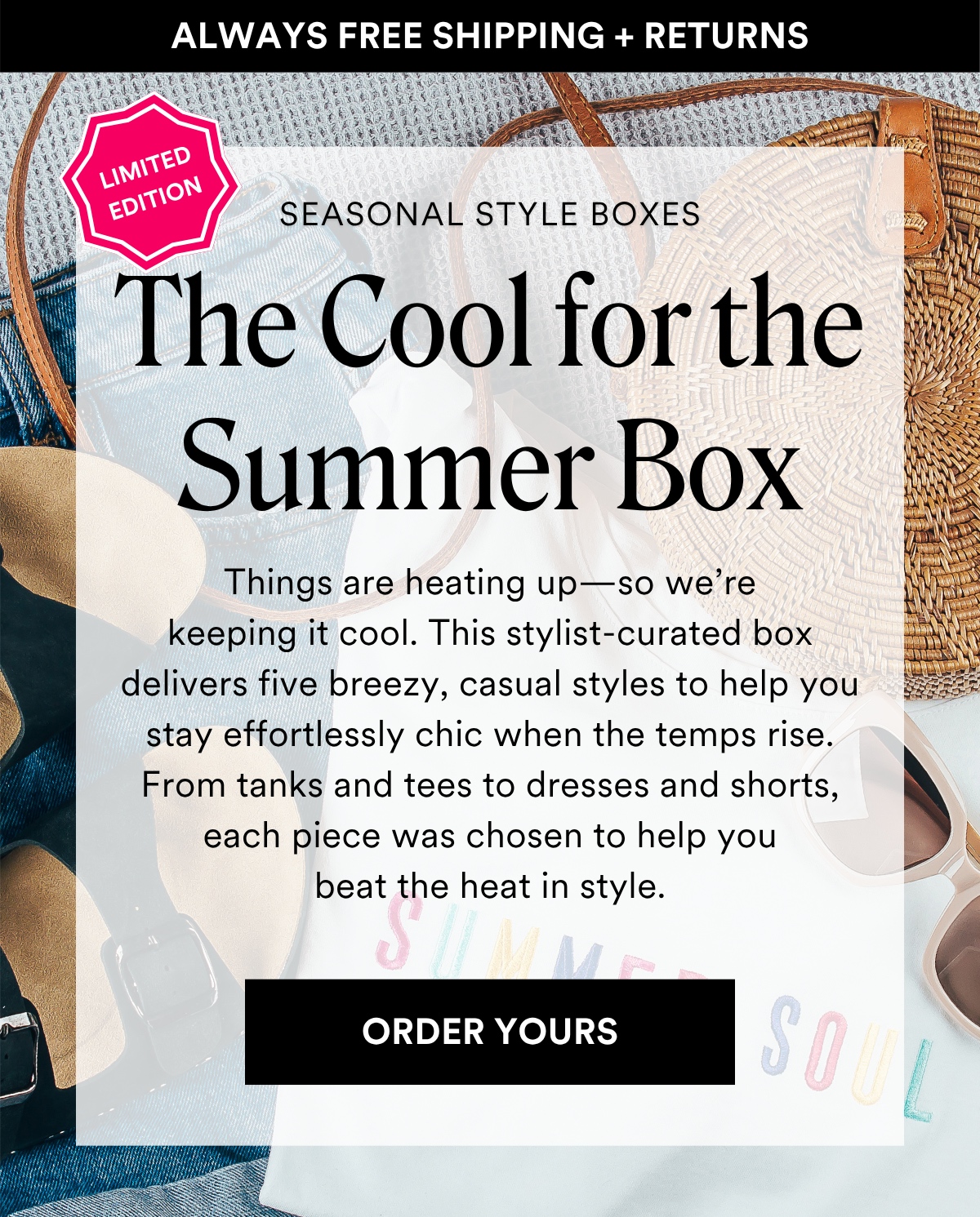 ALWAYS FREE SHIPPING + RETURNS SEASONAL STYLE BOXES: The Cool for the Summer. Things are heating up—so we’re keeping it cool. This stylist-curated box delivers five breezy, casual styles to help you stay effortlessly chic when the temps rise. From tanks and tees to dresses and shorts, each piece was chosen to help you beat the heat in style. ORDER YOURS