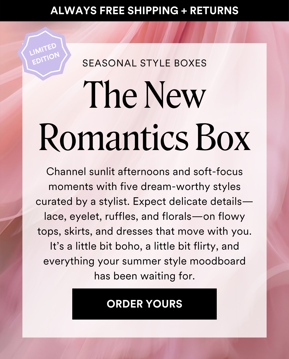 ALWAYS FREE SHIPPING + RETURNS SEASONAL STYLE BOXES: The New Romantics Box Channel sunlit afternoons and soft-focus moments with five dream-worthy styles curated by a stylist. Expect delicate details—lace, eyelet, ruffles, and florals—on flowy tops, skirts, and dresses that move with you. It’s a little bit boho, a little bit flirty, and everything your summer style moodboard has been waiting for. ORDER YOURS