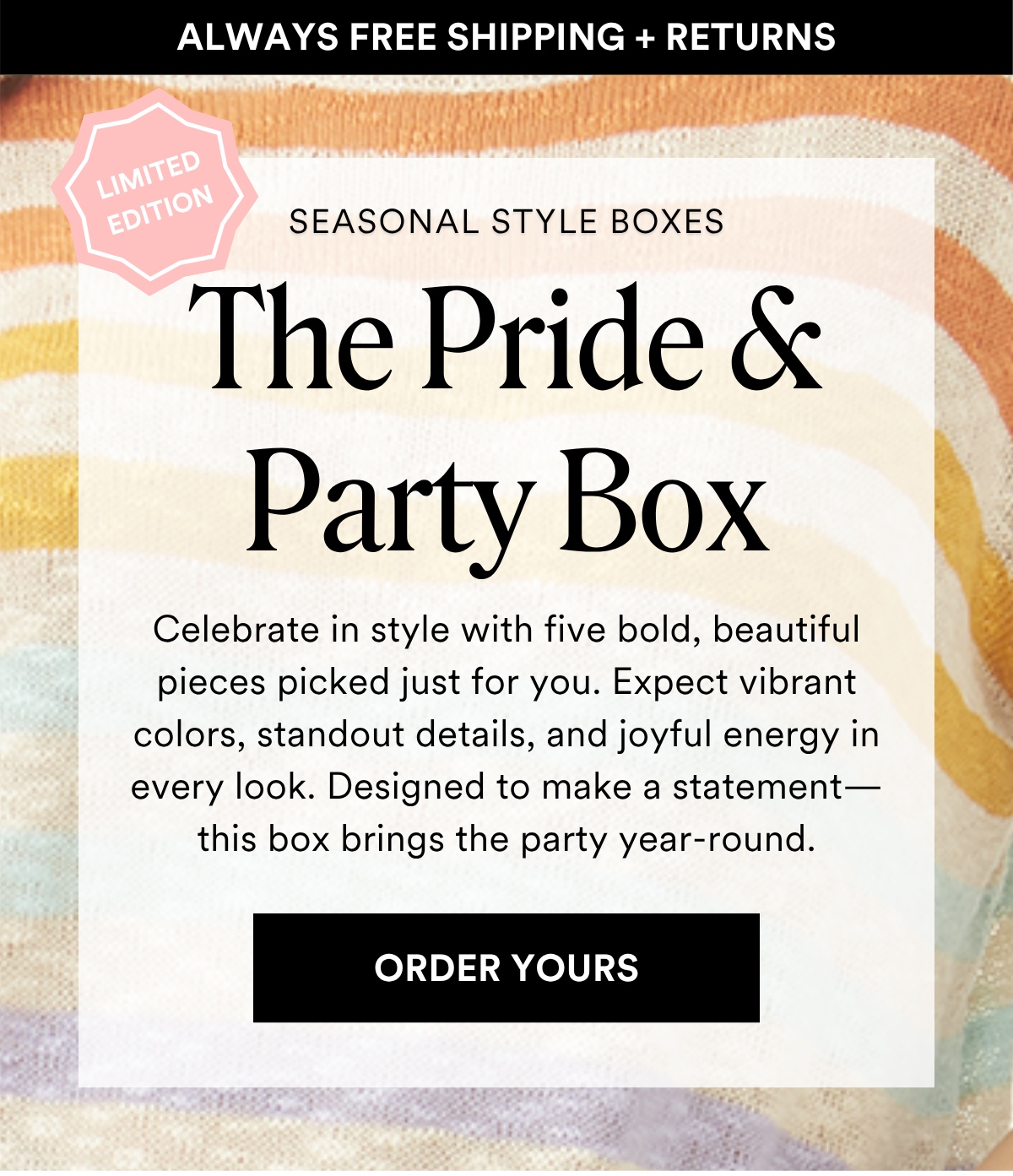 ALWAYS FREE SHIPPING + RETURNS SEASONAL STYLE BOXES: The Pride & Party Box. Celebrate in style with five bold, beautiful pieces picked just for you. Expect vibrant colors, standout details, and joyful energy in every look. Designed to make a statement—this box brings the party year-round. ORDER YOURS