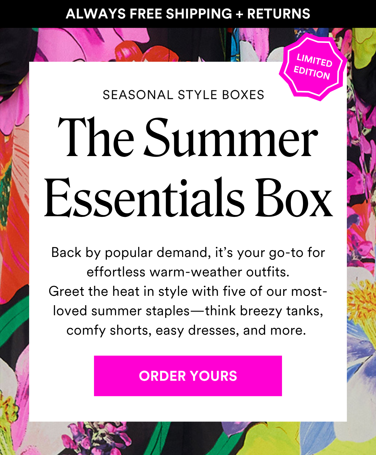 ALWAYS FREE SHIPPING + RETURNS SEASONAL STYLE BOXES: The Summer Essentials Box. Back by popular demand, it’s your go-to for effortless warm-weather outfits. Greet the heat in style with five of our most-loved summer staples—think breezy tanks, comfy shorts, easy dresses, and more. ORDER YOURS
