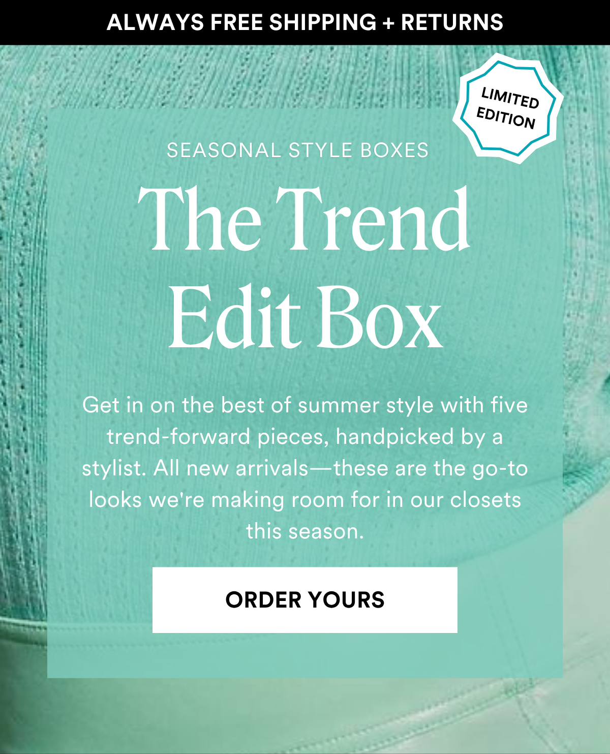 ALWAYS FREE SHIPPING + RETURNS SEASONAL STYLE BOXES: The Trend Edit Box Get in on the best of summer style with five trend-forward pieces, handpicked by a stylist. All new arrivals—these are the go-to looks we're making room for in our closets this season. ORDER YOURS