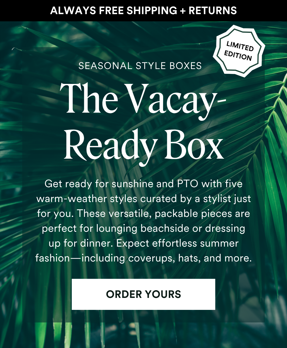 ALWAYS FREE SHIPPING + RETURNS SEASONAL STYLE BOXES: The Vacay-Ready Box Get ready for sunshine and PTO with five warm-weather styles curated by a stylist just for you. These versatile, packable pieces are perfect for lounging beachside or dressing up for dinner. Expect effortless summer fashion—including coverups, hats, and more. ORDER YOURS