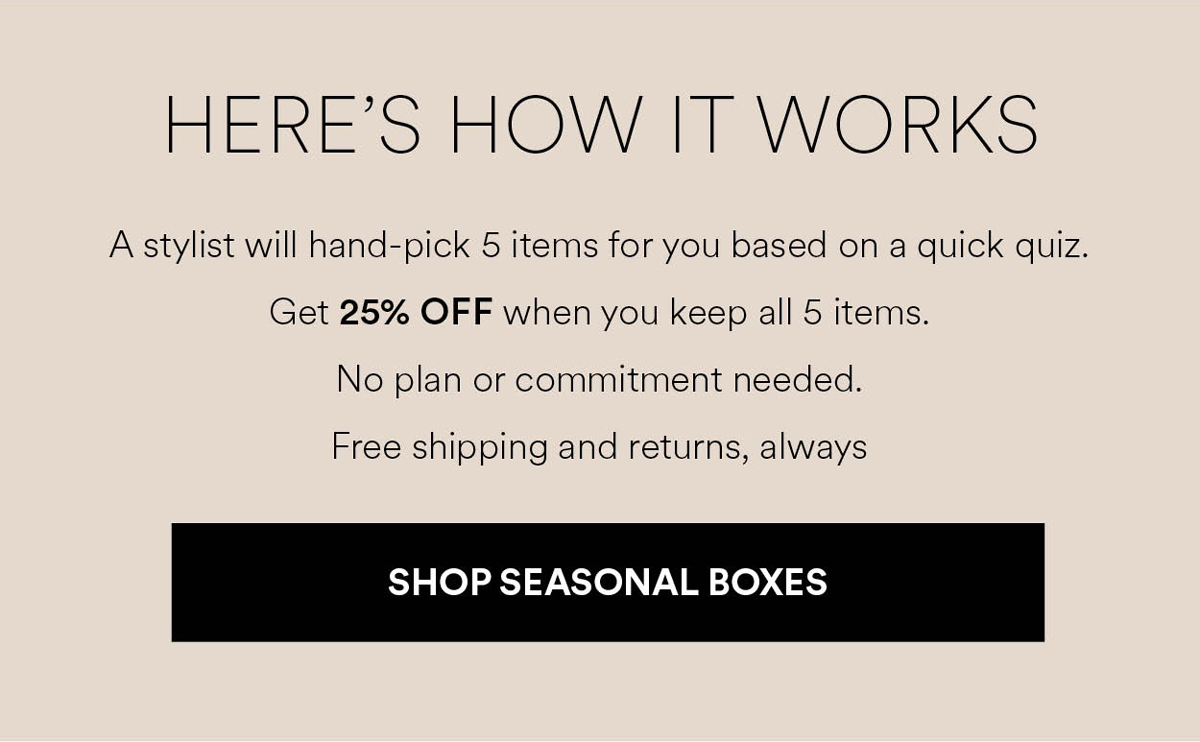 A stylist will hand-pick 5 items for you based on a quick quiz. Get 25% OFF when you keep all 5 items. Shop Seasonal Boxes