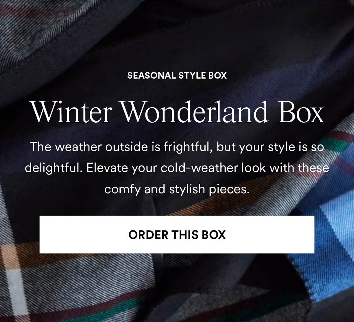 Winter Wonderland Box. The weather outside is frightful, but your style is so delightful. Elevate your cold-weather look with these comfy and stylish pieces. Order This Box