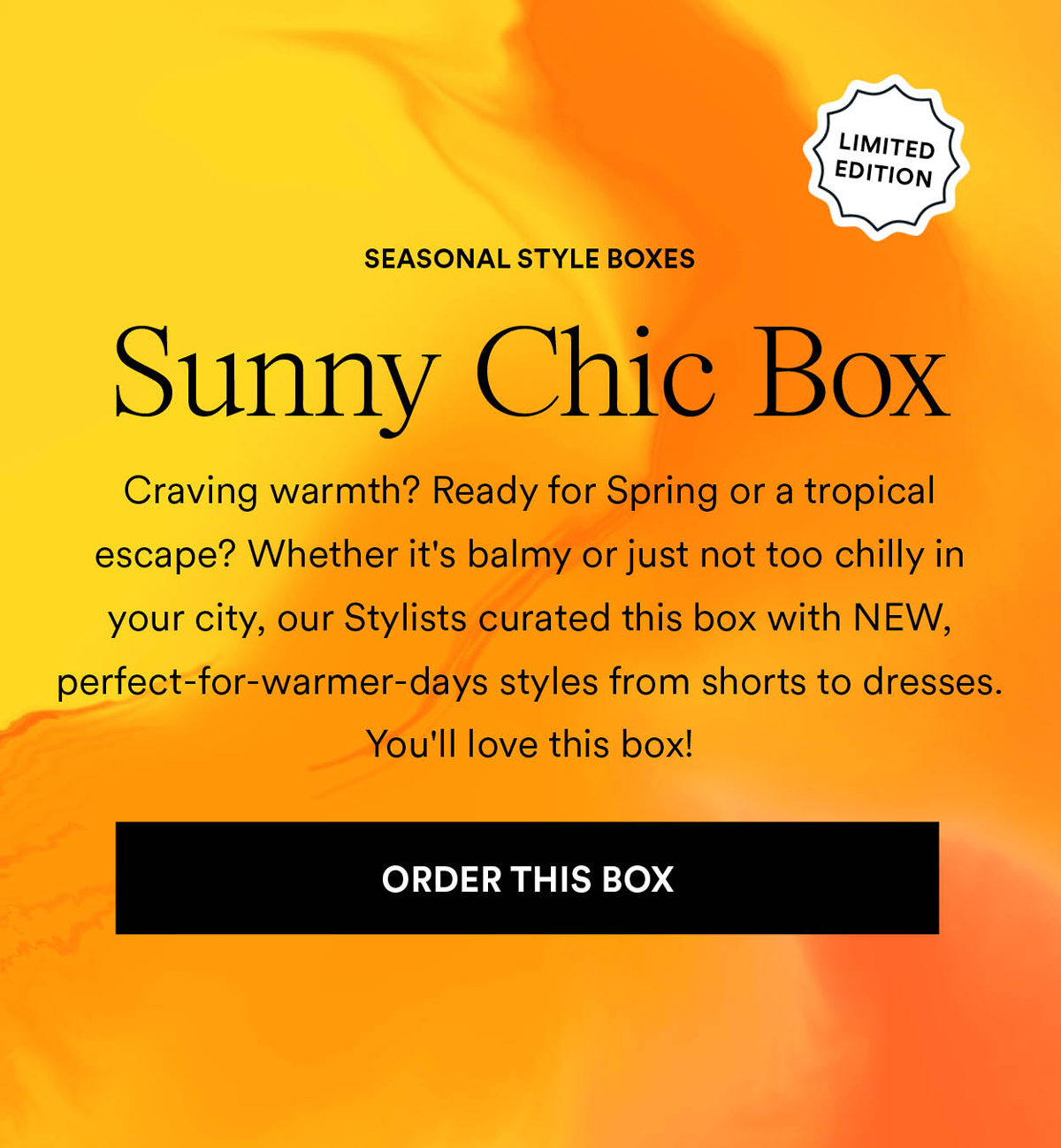 Sunny Chic Box. Craving warmth? Ready for Spring or a tropical escape? Whether it's balmy or just not too chilly in your city, our Stylists curated this box with NEW, perfect-for-warmer-days styles from shorts to dresses. You'll love this. Order This Box