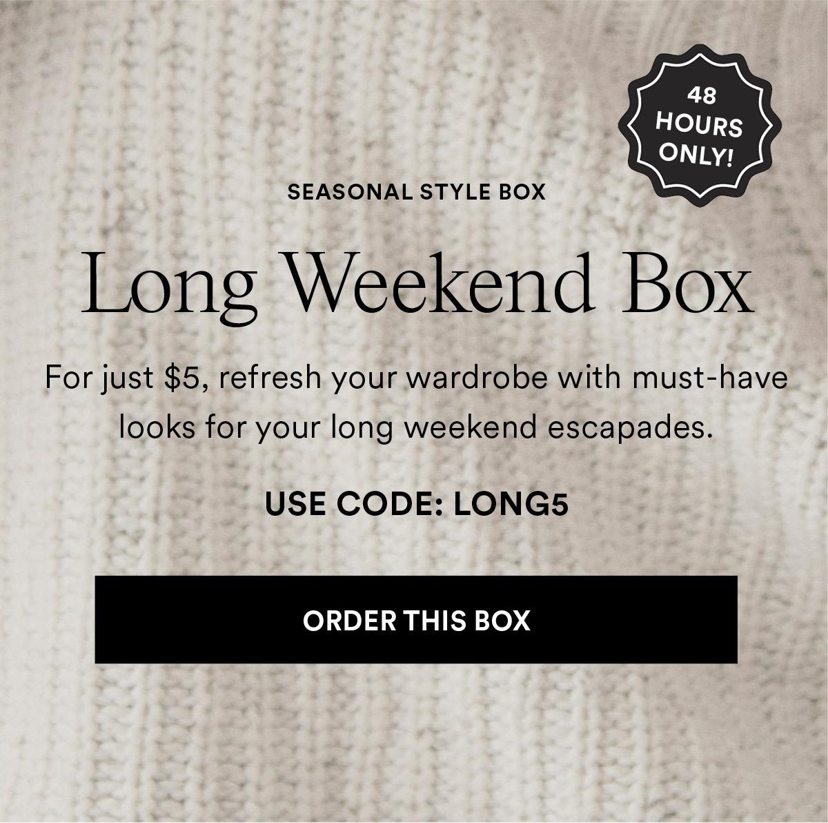 Long Weekend Box. For just $5, refresh your wardrobe with must-have looks for your long weekend escapades. USE CODE: LONG5 Order This Box