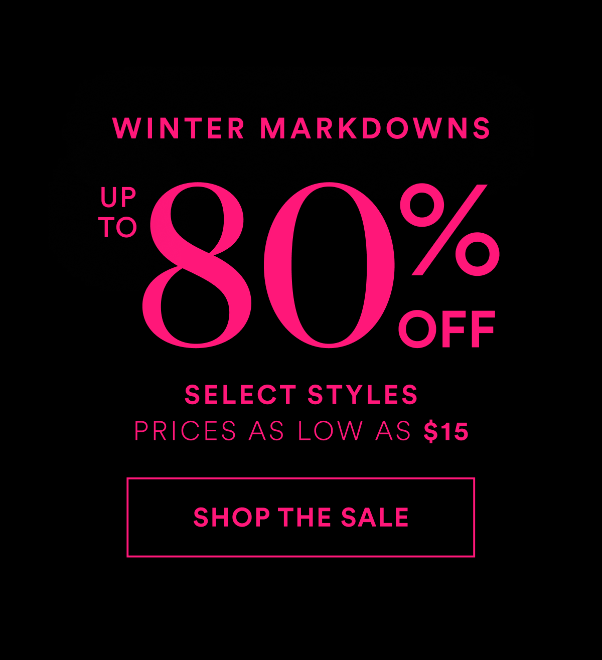 Winter Markdowns. Up to 80% OFF. Select Styles. Prices as low as $15. Shop The Sale