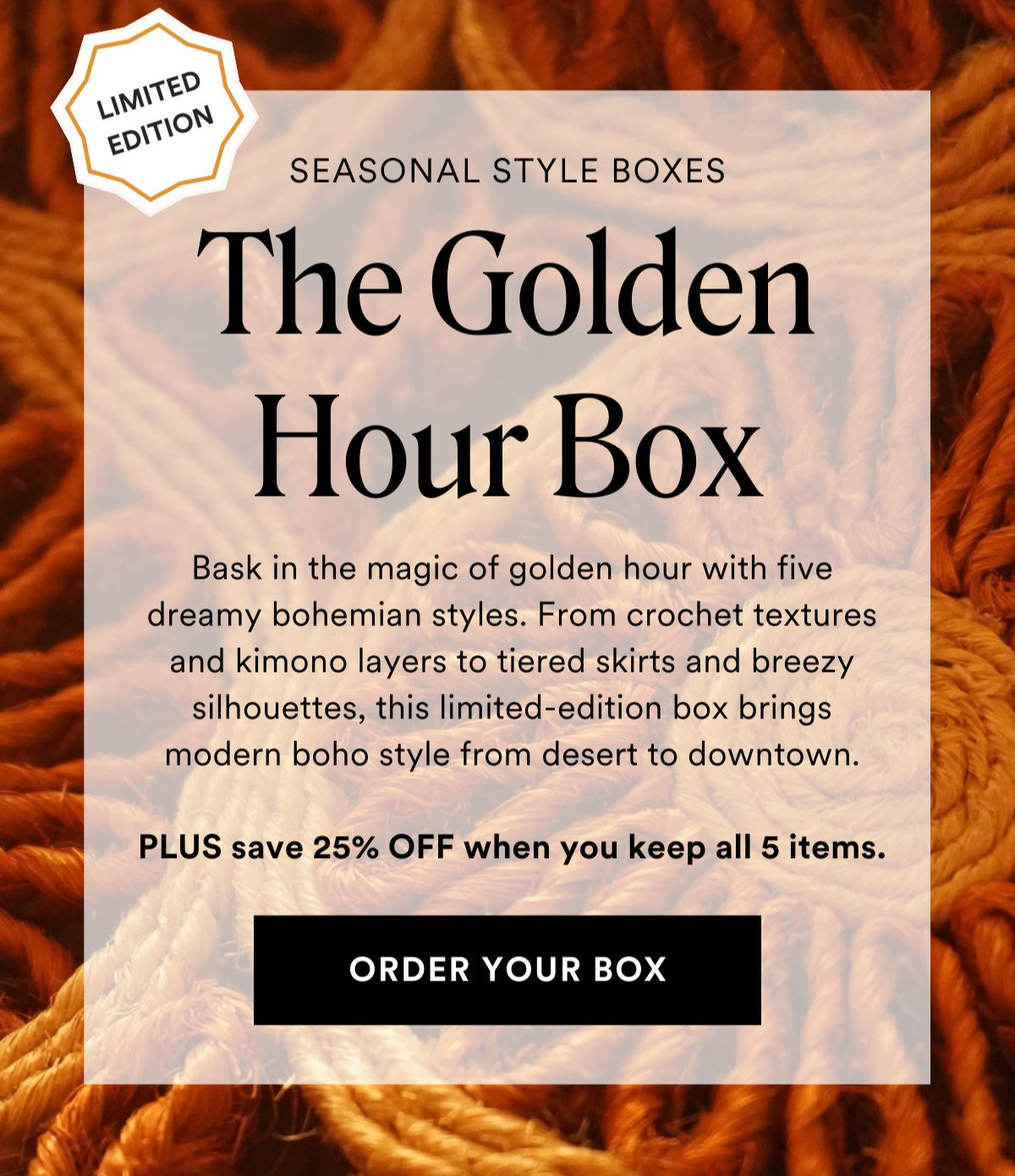 LIMITED EDITION SEASONAL STYLE BOXES The Golden Hour Box Bask in the magic of golden hour with five dreamy bohemian styles. From crochet textures and kimono layers to tiered skirts and breezy silhouettes, this limited-edition box brings modern boho style from desert to downtown.  PLUS save 25% OFF when you keep all 5 items. Order Your Box