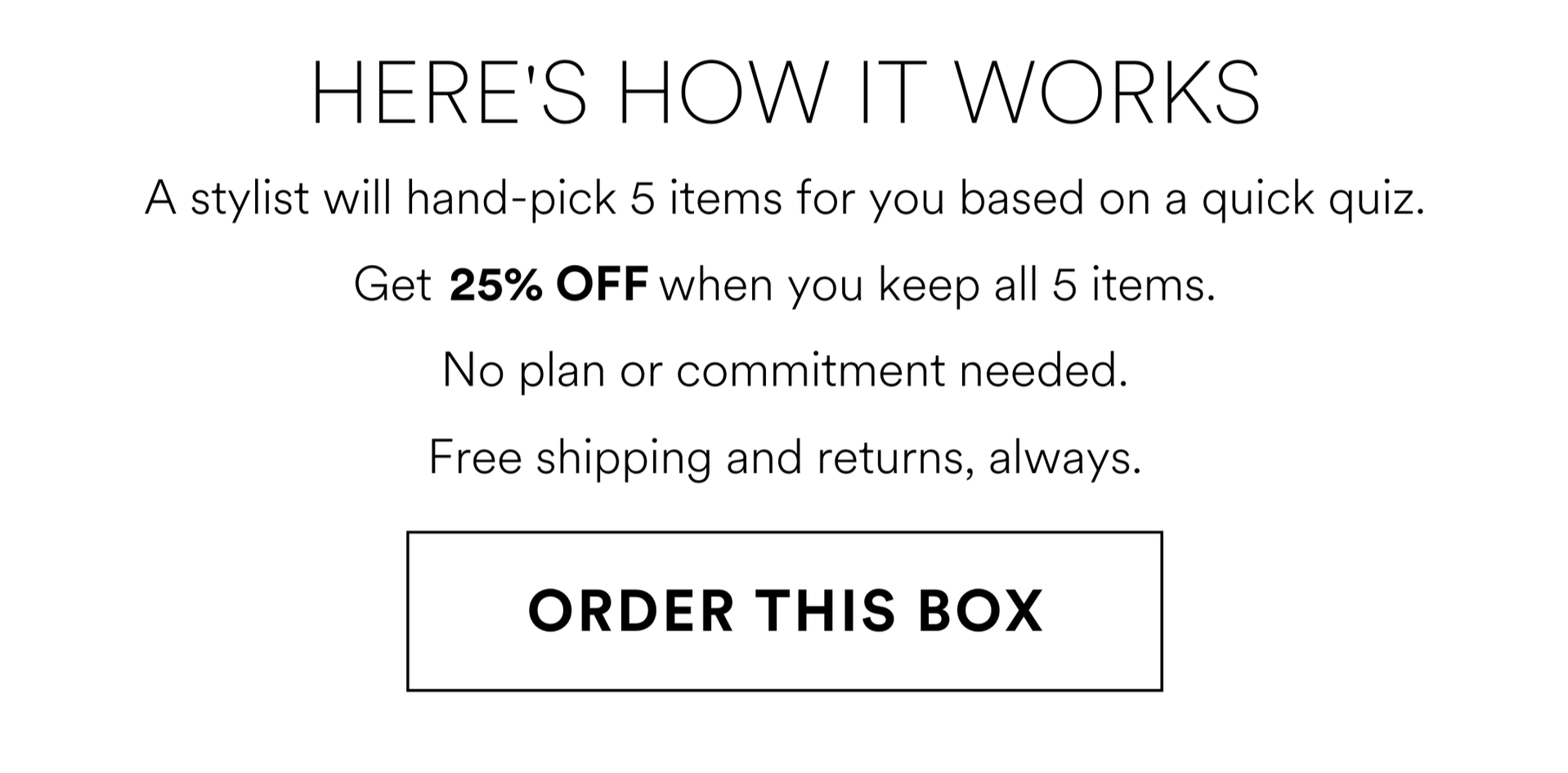 HERE'S HOW IT WORKS A stylist will hand-pick 5 items for you based on a quick quiz. Get 25% OFF when you keep all 5 items. No plan or commitment needed. Free shipping and returns, always. ORDER THIS BOX
