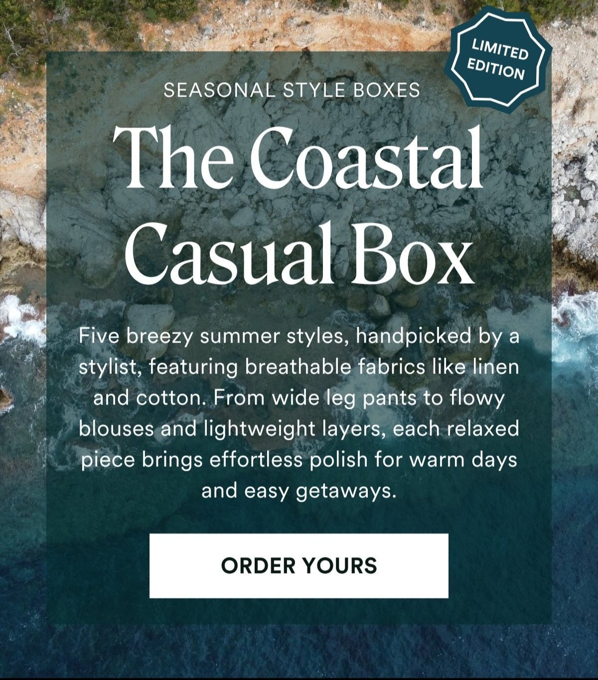 ALWAYS FREE SHIPPING + RETURNS LIMITED EDITION The Coastal Casual Box SEASONAL STYLE BOXESFive breezy summer styles, handpicked by a stylist, featuring breathable fabrics like linen and cotton. From wide leg pants to flowy blouses and lightweight layers, each relaxed piece brings effortless polish for warm days and easy getaways. ORDER YOURS 
