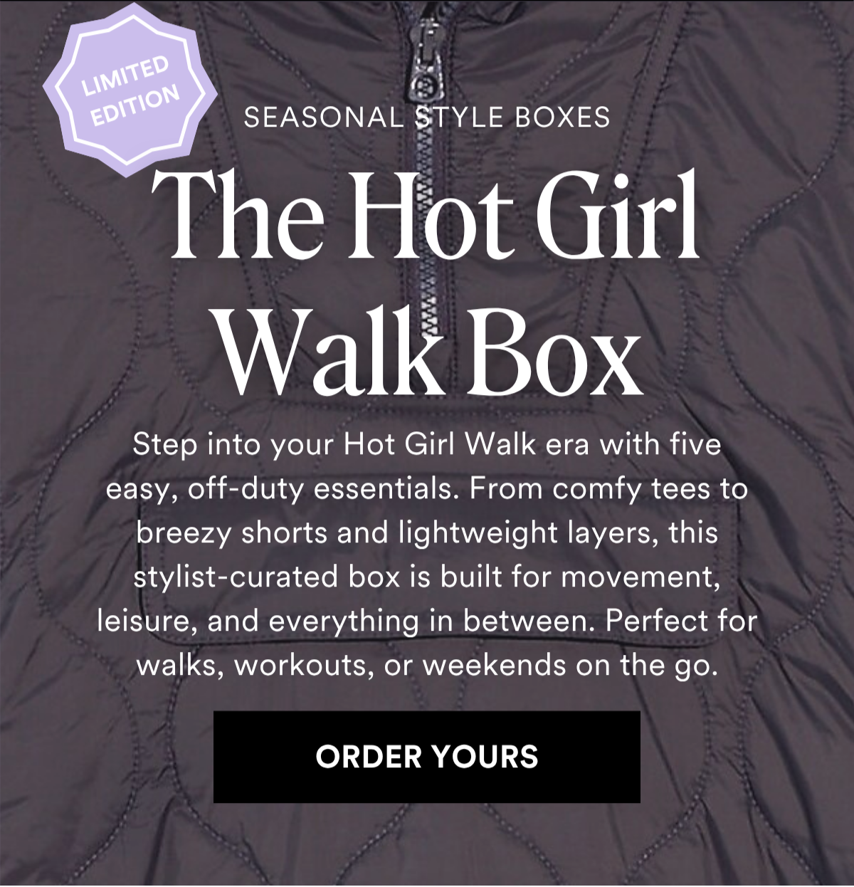 ALWAYS FREE SHIPPING + RETURNS SEASONAL STYLE BOXES: The Hot Girl Walk Box. Step into your Hot Girl Walk era with five easy, off-duty essentials. From comfy tees to breezy shorts and lightweight layers, this stylist-curated box is built for movement, leisure, and everything in between. Perfect for walks, workouts, or weekends on the go. ORDER YOURS
