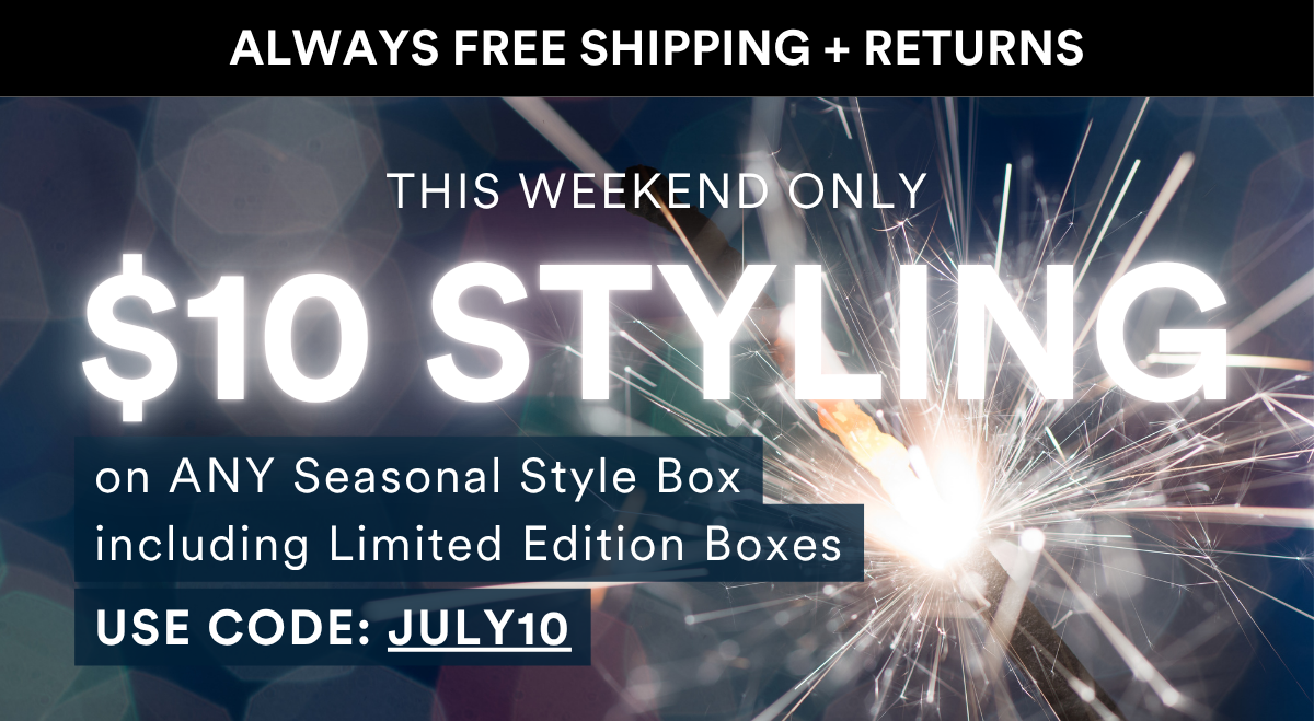ALWAYS FREE SHIPPING + RETURNS INTRODUCING THIS WEEKEND ONLY on ANY Seasonal Style Box including Limited Edition Boxes USE CODE: JULY10 $10 Styling