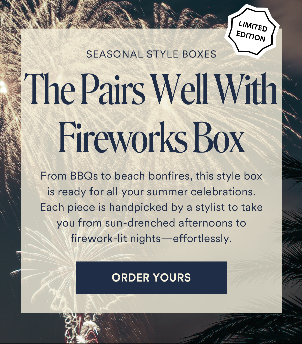 ALWAYS FREE SHIPPING + RETURNSThe Pairs Well With Fireworks Box From BBQs to beach bonfires, this style box is ready for all your summer celebrations. Each piece is handpicked by a stylist to take you from sun-drenched afternoons to firework-lit nights—effortlessly. ORDER YOURS
