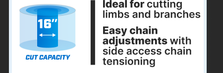 16'' Cut Capacity. Ideal for cutting limbs and branches. Easy chain adjustments with side access chain tensioning.