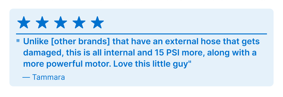 5 Star Review - ''Unlike [other brands] that have an external hose that gets damaged, this is all internal and 15 PSI more, along with a more powerful motor. Love this little guy'' - Tammara