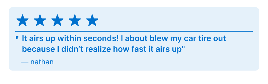 5 Star Review - ''It airs up within seconds! I about blew my car tire out because I didn't realize how fast it airs up'' - Nathan