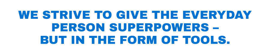 We strive to give the everyday person superpowers - but in the form of tools.