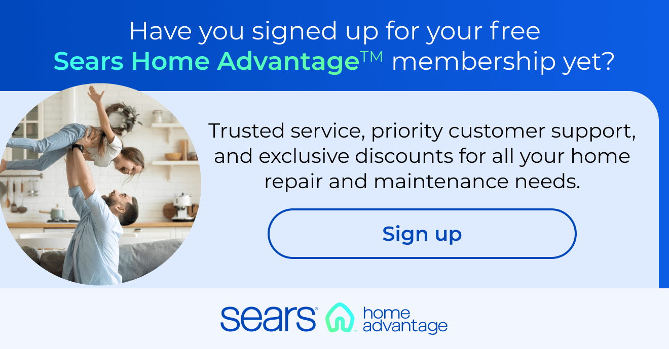 Have you signed up for your free Sears Home Advantage membership yet? Trusted service, priority customer support and exclusive discounts for any of your home repair, maintenance, and improvement needs. Button: Sign up